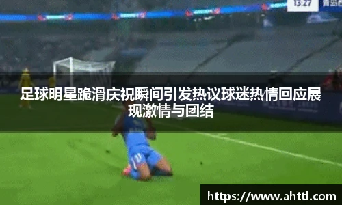 足球明星跪滑庆祝瞬间引发热议球迷热情回应展现激情与团结